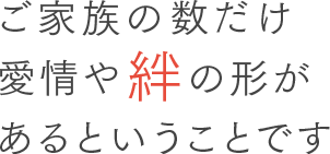 ご家族の数だけ愛情や絆の形があるということです